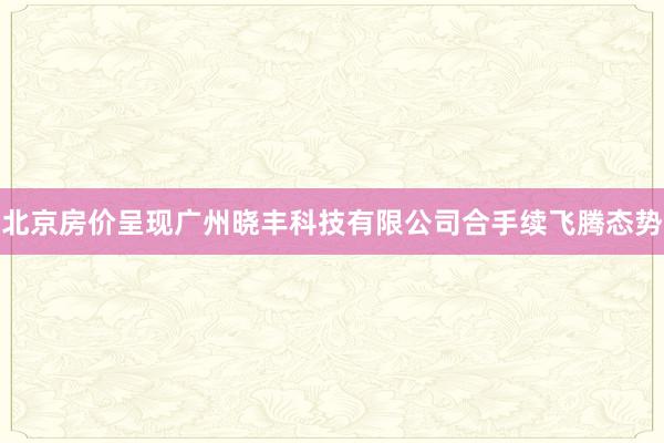 北京房价呈现广州晓丰科技有限公司合手续飞腾态势